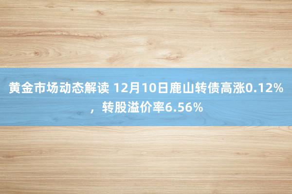 黄金市场动态解读 12月10日鹿山转债高涨0.12%，转股溢价率6.56%