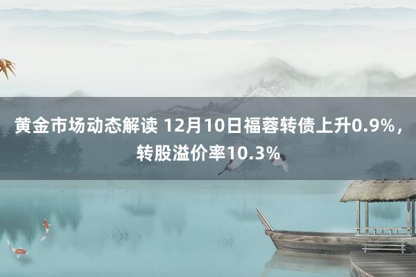 黄金市场动态解读 12月10日福蓉转债上升0.9%，转股溢价率10.3%