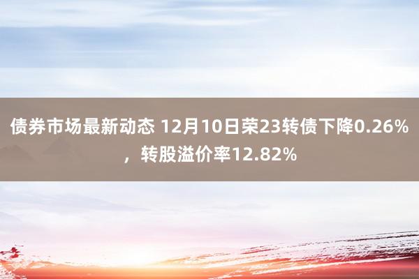 债券市场最新动态 12月10日荣23转债下降0.26%，转股溢价率12.82%