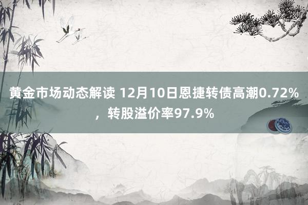 黄金市场动态解读 12月10日恩捷转债高潮0.72%，转股溢价率97.9%