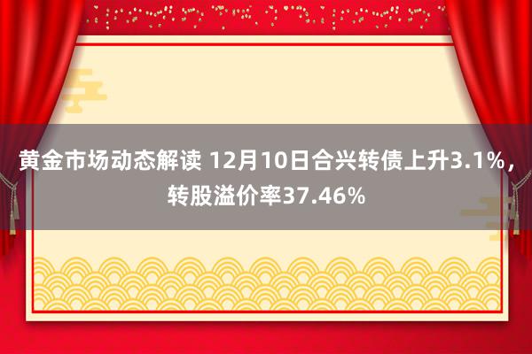 黄金市场动态解读 12月10日合兴转债上升3.1%，转股溢价率37.46%