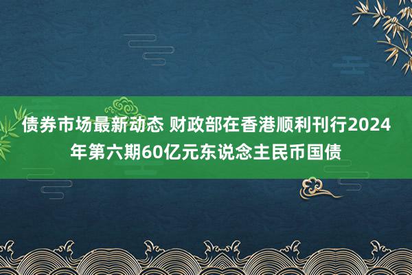 债券市场最新动态 财政部在香港顺利刊行2024年第六期60亿元东说念主民币国债