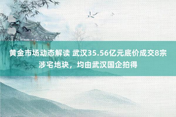 黄金市场动态解读 武汉35.56亿元底价成交8宗涉宅地块，均由武汉国企拍得