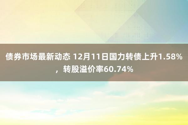 债券市场最新动态 12月11日国力转债上升1.58%，转股溢价率60.74%