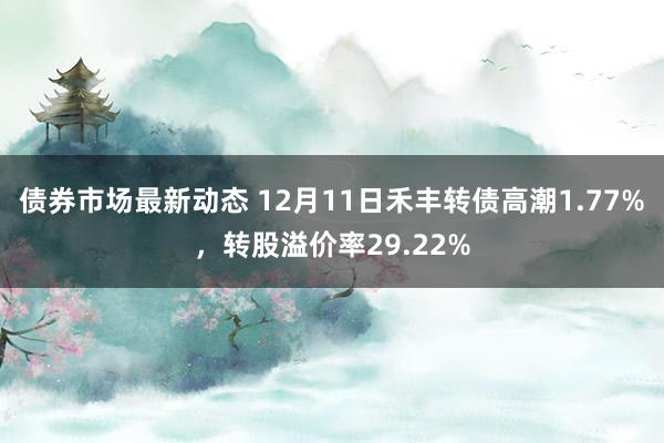 债券市场最新动态 12月11日禾丰转债高潮1.77%，转股溢价率29.22%