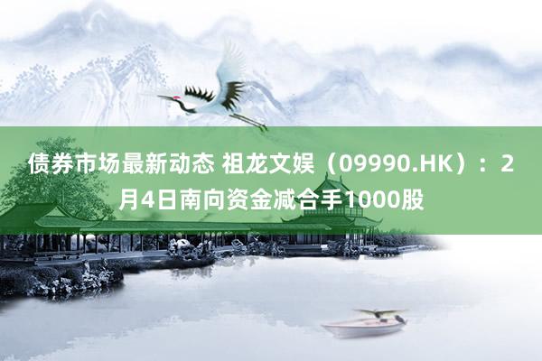 债券市场最新动态 祖龙文娱（09990.HK）：2月4日南向资金减合手1000股