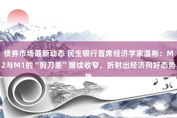 债券市场最新动态 民生银行首席经济学家温彬：M2与M1的“剪刀差”握续收窄，折射出经济向好态势