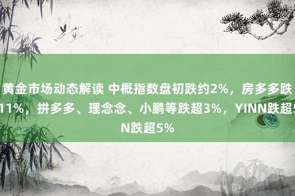 黄金市场动态解读 中概指数盘初跌约2%，房多多跌超11%，拼多多、理念念、小鹏等跌超3%，YINN跌超5%