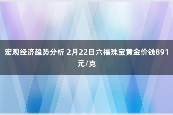 宏观经济趋势分析 2月22日六福珠宝黄金价钱891元/克