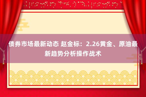 债券市场最新动态 赵金标：2.26黄金、原油最新趋势分析操作战术