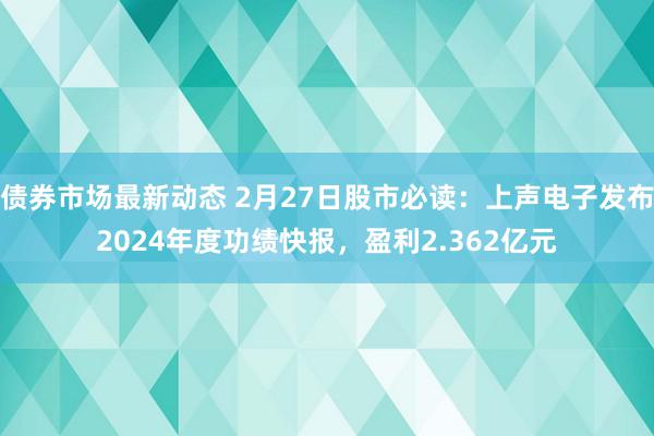 债券市场最新动态 2月27日股市必读：上声电子发布2024年度功绩快报，盈利2.362亿元