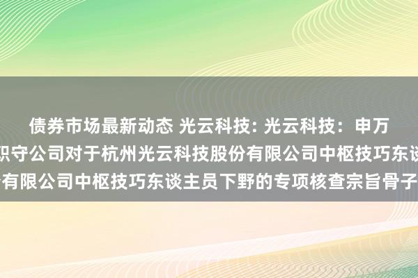 债券市场最新动态 光云科技: 光云科技：申万宏源证券承销保荐有限职守公司对于杭州光云科技股份有限公司中枢技巧东谈主员下野的专项核查宗旨骨子撮要