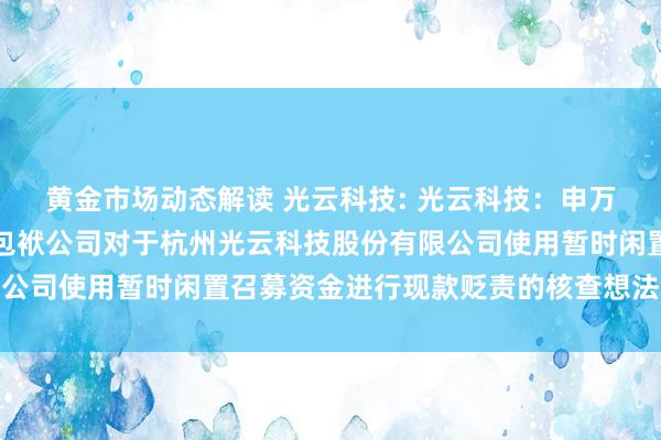 黄金市场动态解读 光云科技: 光云科技：申万宏源证券承销保荐有限包袱公司对于杭州光云科技股份有限公司使用暂时闲置召募资金进行现款贬责的核查想法本色选录