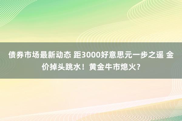 债券市场最新动态 距3000好意思元一步之遥 金价掉头跳水！黄金牛市熄火？