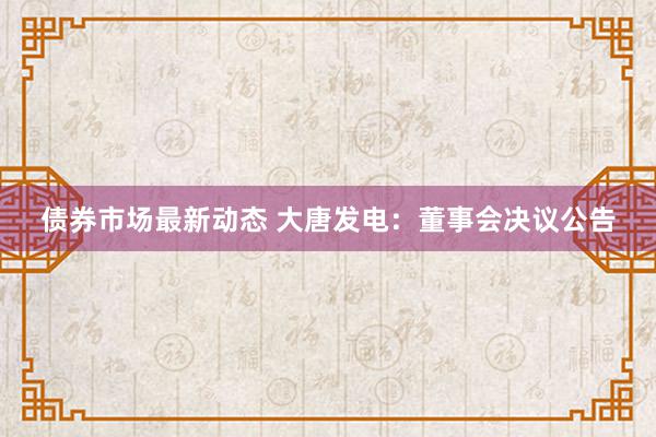 债券市场最新动态 大唐发电：董事会决议公告