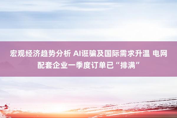 宏观经济趋势分析 AI诳骗及国际需求升温 电网配套企业一季度订单已“排满”