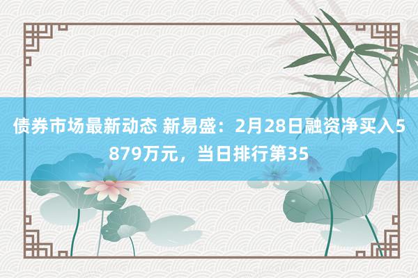 债券市场最新动态 新易盛：2月28日融资净买入5879万元，当日排行第35