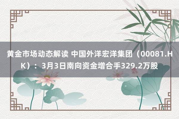 黄金市场动态解读 中国外洋宏洋集团（00081.HK）：3月3日南向资金增合手329.2万股