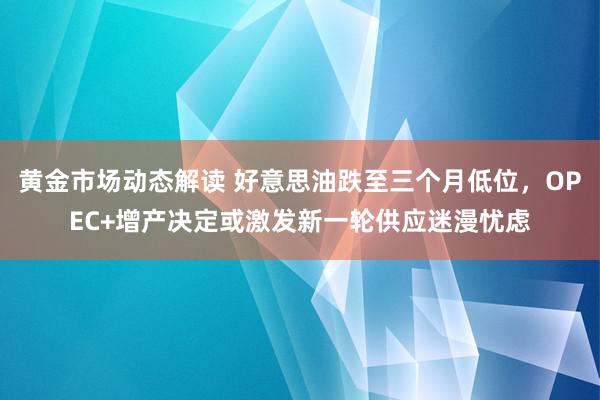 黄金市场动态解读 好意思油跌至三个月低位，OPEC+增产决定或激发新一轮供应迷漫忧虑