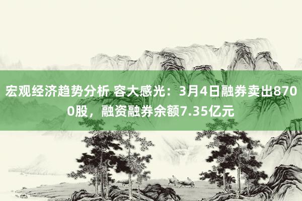 宏观经济趋势分析 容大感光：3月4日融券卖出8700股，融资融券余额7.35亿元