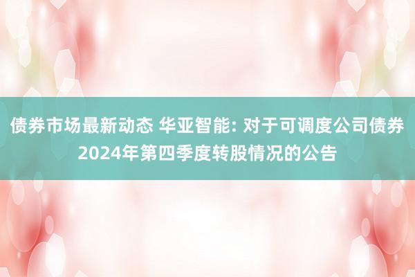 债券市场最新动态 华亚智能: 对于可调度公司债券2024年第四季度转股情况的公告