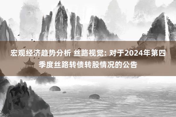 宏观经济趋势分析 丝路视觉: 对于2024年第四季度丝路转债转股情况的公告