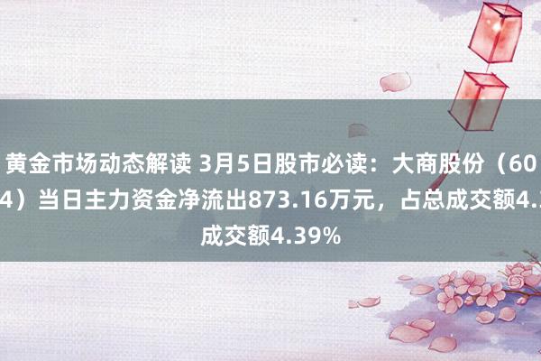 黄金市场动态解读 3月5日股市必读：大商股份（600694）当日主力资金净流出873.16万元，占总成交额4.39%