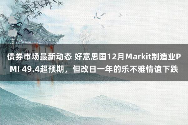 债券市场最新动态 好意思国12月Markit制造业PMI 49.4超预期，但改日一年的乐不雅情谊下跌