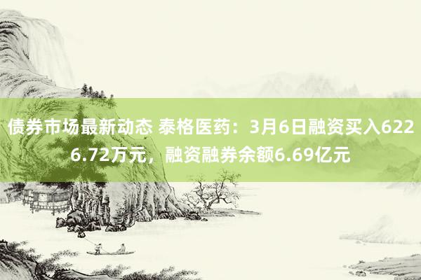 债券市场最新动态 泰格医药：3月6日融资买入6226.72万元，融资融券余额6.69亿元