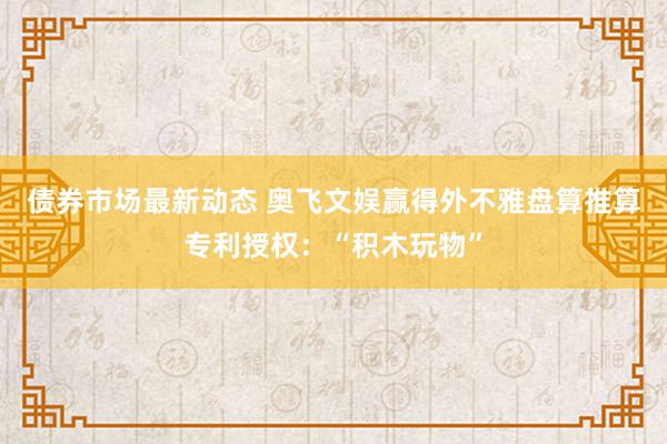 债券市场最新动态 奥飞文娱赢得外不雅盘算推算专利授权：“积木玩物”