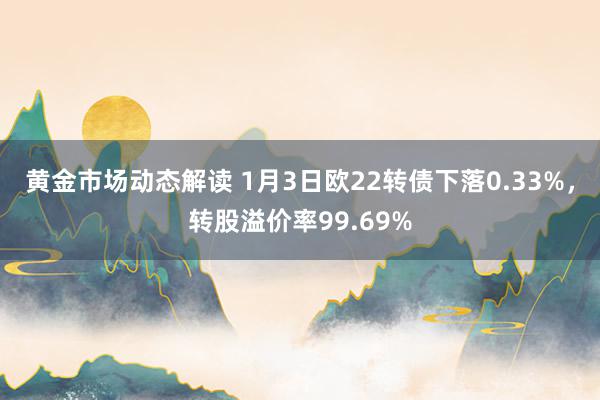 黄金市场动态解读 1月3日欧22转债下落0.33%，转股溢价率99.69%