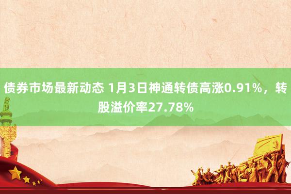 债券市场最新动态 1月3日神通转债高涨0.91%，转股溢价率27.78%