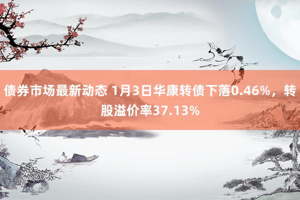 债券市场最新动态 1月3日华康转债下落0.46%，转股溢价率37.13%