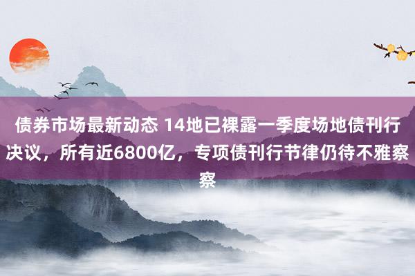 债券市场最新动态 14地已裸露一季度场地债刊行决议，所有近6800亿，专项债刊行节律仍待不雅察