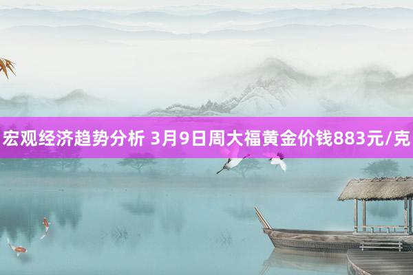 宏观经济趋势分析 3月9日周大福黄金价钱883元/克