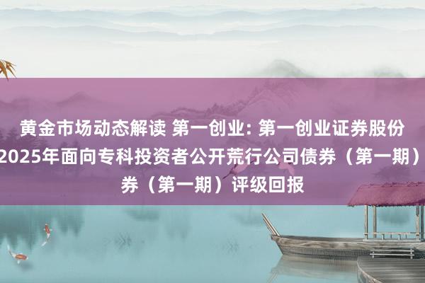 黄金市场动态解读 第一创业: 第一创业证券股份有限公司2025年面向专科投资者公开荒行公司债券（第一期）评级回报