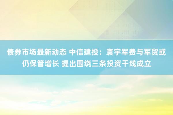 债券市场最新动态 中信建投：寰宇军费与军贸或仍保管增长 提出围绕三条投资干线成立