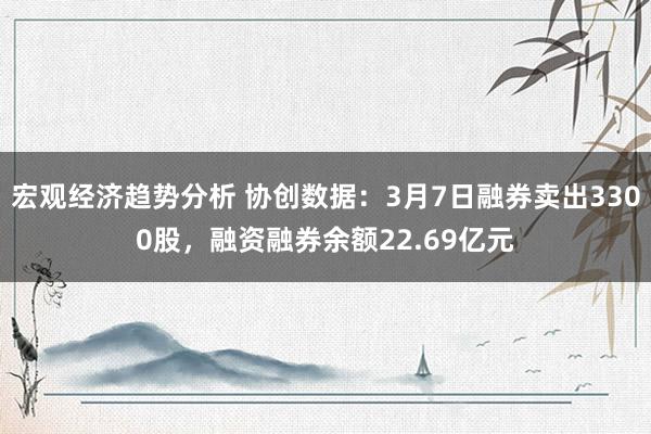 宏观经济趋势分析 协创数据：3月7日融券卖出3300股，融资融券余额22.69亿元