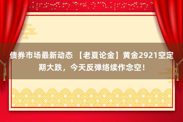 债券市场最新动态 【老夏论金】黄金2921空定期大跌，今天反弹络续作念空！