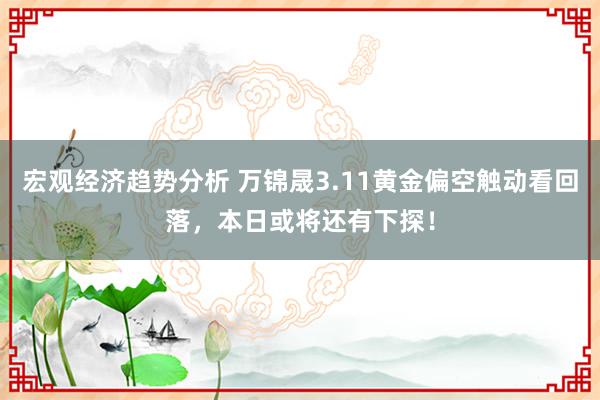 宏观经济趋势分析 万锦晟3.11黄金偏空触动看回落，本日或将还有下探！