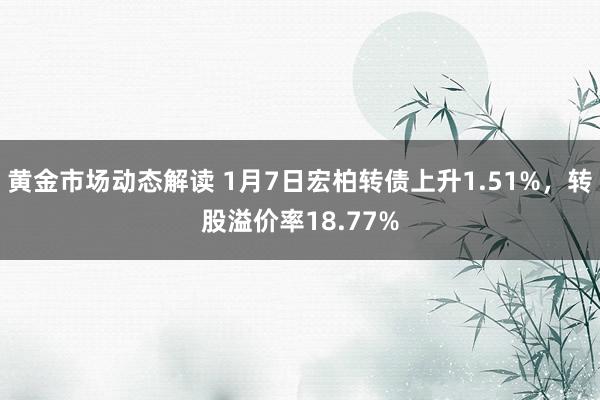 黄金市场动态解读 1月7日宏柏转债上升1.51%，转股溢价率18.77%