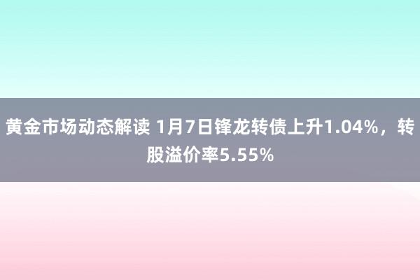 黄金市场动态解读 1月7日锋龙转债上升1.04%，转股溢价率5.55%