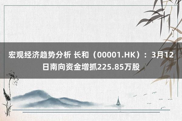 宏观经济趋势分析 长和（00001.HK）：3月12日南向资金增抓225.85万股