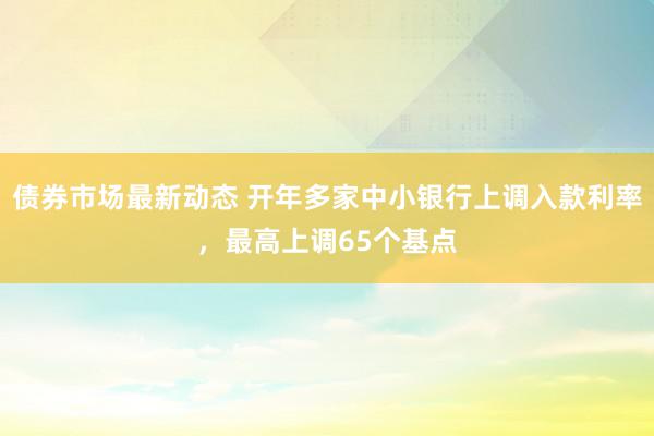 债券市场最新动态 开年多家中小银行上调入款利率，最高上调65个基点