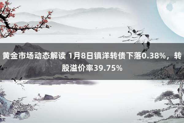 黄金市场动态解读 1月8日镇洋转债下落0.38%，转股溢价率39.75%