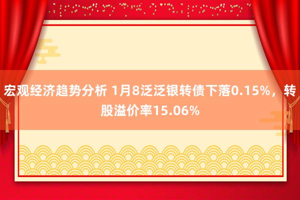 宏观经济趋势分析 1月8泛泛银转债下落0.15%，转股溢价率15.06%