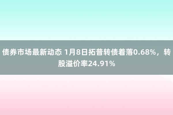 债券市场最新动态 1月8日拓普转债着落0.68%，转股溢价率24.91%