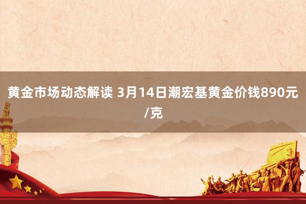 黄金市场动态解读 3月14日潮宏基黄金价钱890元/克