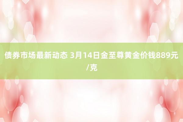 债券市场最新动态 3月14日金至尊黄金价钱889元/克