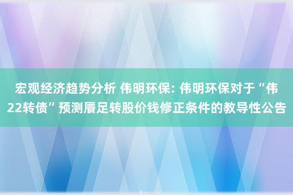 宏观经济趋势分析 伟明环保: 伟明环保对于“伟22转债”预测餍足转股价钱修正条件的教导性公告